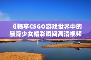 《暢享CSGO游戲世界中的暴躁少女精彩瞬間高清視頻》