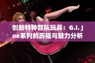 創(chuàng)新特種部隊玩具：G.I. Joe系列的歷程與魅力分析