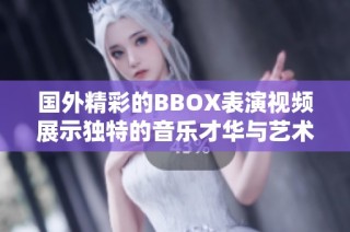 國外精彩的BBOX表演視頻展示獨(dú)特的音樂才華與藝術(shù)魅力