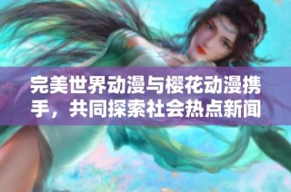 完美世界動漫與櫻花動漫攜手，共同探索社會熱點(diǎn)新聞新視角