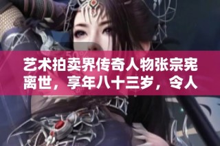 藝術(shù)拍賣界傳奇人物張宗憲離世，享年八十三歲，令人惋惜的常州故鄉(xiāng)之子