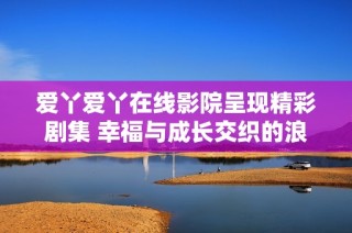 愛丫愛丫在線影院呈現(xiàn)精彩劇集 幸福與成長交織的浪漫故事