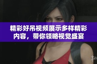 精彩好吊視頻展示多樣精彩內(nèi)容，帶你領(lǐng)略視覺盛宴