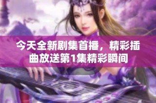 今天全新劇集首播，精彩插曲放送第1集精彩瞬間