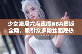 少女凌晨六點(diǎn)直播NBA震撼全網(wǎng)，吸引眾多粉絲圍觀熱討論