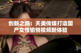 創(chuàng)新之路：天美傳媒打造國產(chǎn)女性愉悅視頻新體驗(yàn)