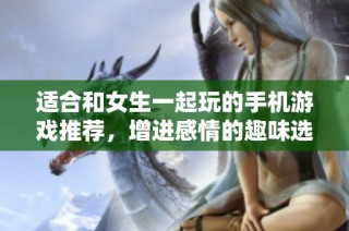適合和女生一起玩的手機(jī)游戲推薦，增進(jìn)感情的趣味選擇