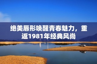 絕美唇形喚醒青春魅力，重返1981年經(jīng)典風(fēng)尚