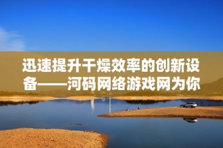 迅速提升干燥效率的創(chuàng)新設(shè)備——河碼網(wǎng)絡游戲網(wǎng)為你帶來完美干燥解決方案