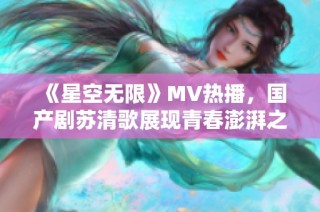 《星空無限》MV熱播，國產劇蘇清歌展現青春澎湃之旅