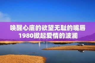 喚醒心底的欲望無恥的嘴唇1980掀起愛情的波瀾