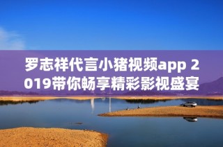 羅志祥代言小豬視頻app 2019帶你暢享精彩影視盛宴