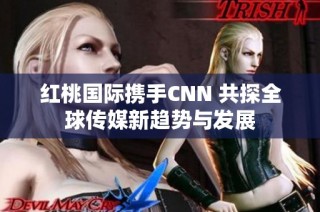 紅桃國際攜手CNN 共探全球傳媒新趨勢與發(fā)展