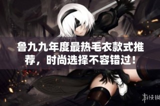 魯九九年度最熱毛衣款式推薦，時尚選擇不容錯過！