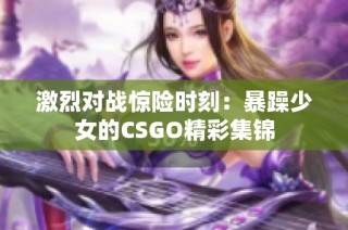 激烈對戰(zhàn)驚險時刻：暴躁少女的CSGO精彩集錦