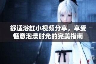 舒適浴缸小視頻分享，享受愜意泡澡時(shí)光的完美指南