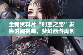 全新資料片“時空之路”發(fā)售時間揭曉，夢幻西游再創(chuàng)新篇章