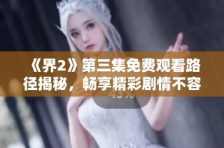 《界2》第三集免費觀看路徑揭秘，暢享精彩劇情不容錯過