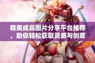 精美成品圖片分享平臺推薦，助你輕松獲取靈感與創(chuàng)意