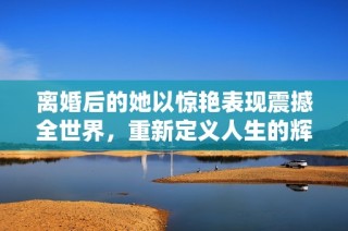 離婚后的她以驚艷表現(xiàn)震撼全世界，重新定義人生的輝煌時(shí)刻