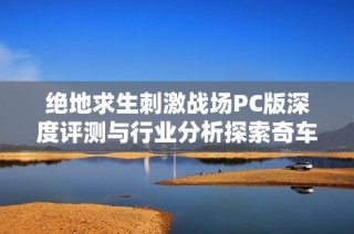 絕地求生刺激戰(zhàn)場PC版深度評測與行業(yè)分析探索奇車游戲網(wǎng)的獨特視角