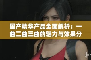 國產(chǎn)精華產(chǎn)品全面解析：一曲二曲三曲的魅力與效果分析