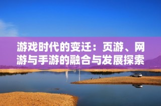 游戲時(shí)代的變遷：頁(yè)游、網(wǎng)游與手游的融合與發(fā)展探索
