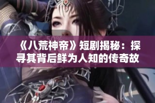 《八荒神帝》短劇揭秘：探尋其背后鮮為人知的傳奇故事與創(chuàng)作歷程