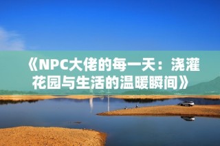 《NPC大佬的每一天：澆灌花園與生活的溫暖瞬間》