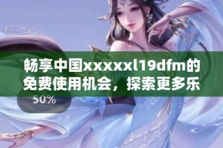 暢享中國xxxxxl19dfm的免費使用機會，探索更多樂趣與便利