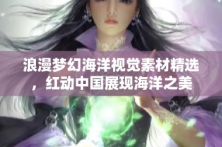 浪漫夢幻海洋視覺素材精選，紅動中國展現(xiàn)海洋之美