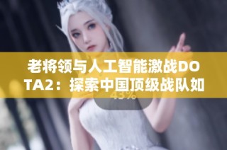 老將領(lǐng)與人工智能激戰(zhàn)DOTA2：探索中國頂級戰(zhàn)隊如何戰(zhàn)勝科技巨頭背后的故事