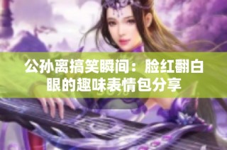 公孫離搞笑瞬間：臉紅翻白眼的趣味表情包分享
