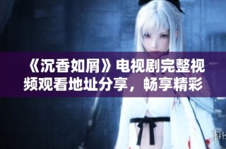 《沉香如屑》電視劇完整視頻觀看地址分享，暢享精彩劇情與角色魅力