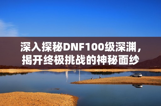 深入探秘DNF100級深淵，揭開終極挑戰(zhàn)的神秘面紗