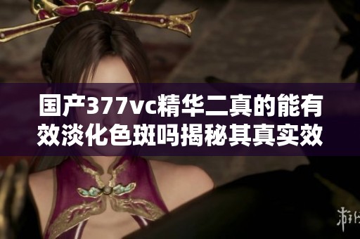 國產(chǎn)377vc精華二真的能有效淡化色斑嗎揭秘其真實效果