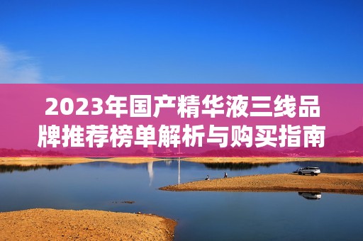 2023年國產(chǎn)精華液三線品牌推薦榜單解析與購買指南
