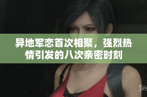 異地軍戀首次相聚，強烈熱情引發(fā)的八次親密時刻