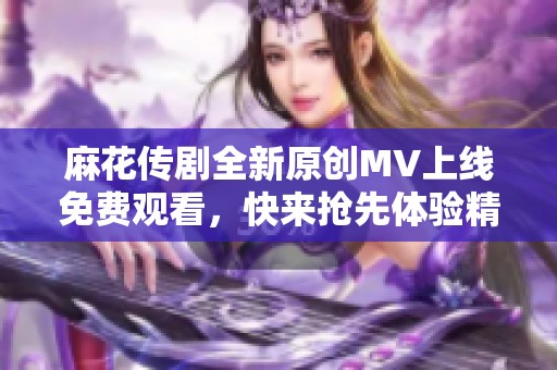 麻花傳劇全新原創(chuàng)MV上線免費(fèi)觀看，快來搶先體驗(yàn)精彩內(nèi)容