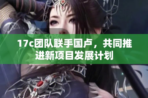 17c團隊聯(lián)手國盧，共同推進新項目發(fā)展計劃