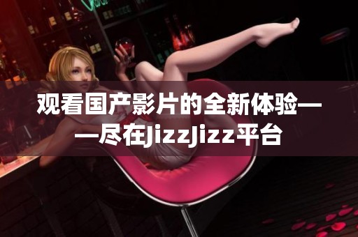 觀看國產(chǎn)影片的全新體驗——盡在JizzJizz平臺