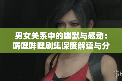 男女關(guān)系中的幽默與感動(dòng)：唏哩嗶哩劇集深度解讀與分析