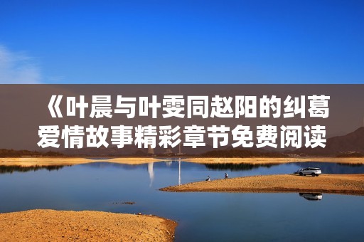 《葉晨與葉雯同趙陽(yáng)的糾葛愛(ài)情故事精彩章節(jié)免費(fèi)閱讀》