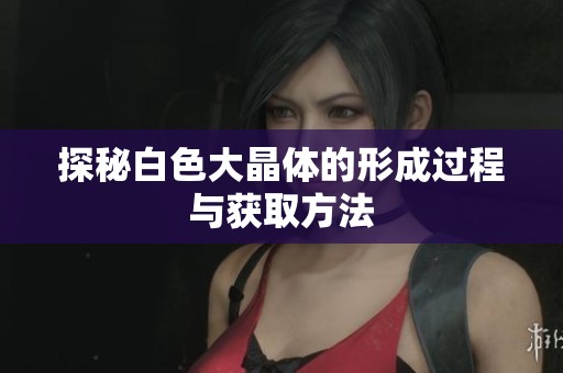 探秘白色大晶體的形成過程與獲取方法