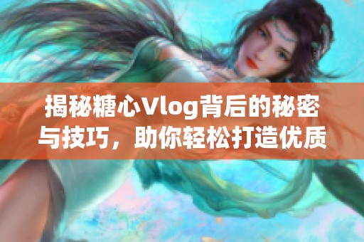 揭秘糖心Vlog背后的秘密與技巧，助你輕松打造優(yōu)質(zhì)視頻
