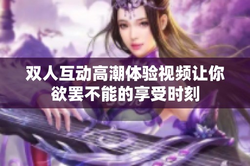 雙人互動高潮體驗視頻讓你欲罷不能的享受時刻