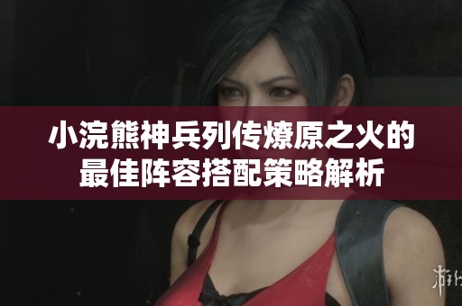 小浣熊神兵列傳燎原之火的最佳陣容搭配策略解析