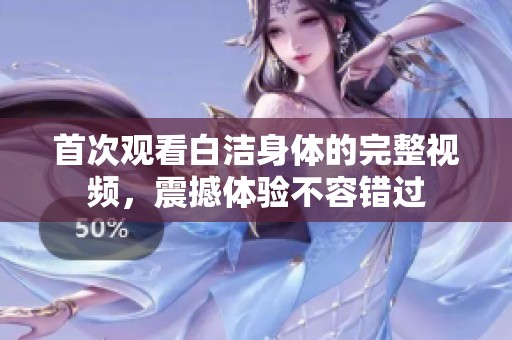 首次觀看白潔身體的完整視頻，震撼體驗不容錯過