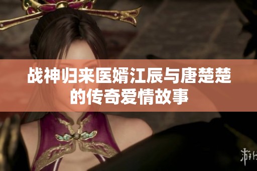 戰(zhàn)神歸來醫(yī)婿江辰與唐楚楚的傳奇愛情故事