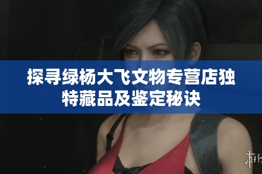 探尋綠楊大飛文物專營店獨特藏品及鑒定秘訣 探尋綠楊大飛文物專營店獨特藏品及鑒定秘訣